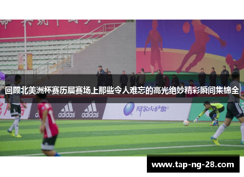 回顾北美洲杯赛历届赛场上那些令人难忘的高光绝妙精彩瞬间集锦全