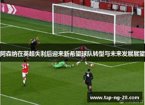 阿森纳在英超失利后迎来新希望球队转型与未来发展展望