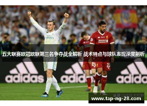 五大联赛欧冠欧联第三名争夺战全解析 战术特点与球队表现深度剖析