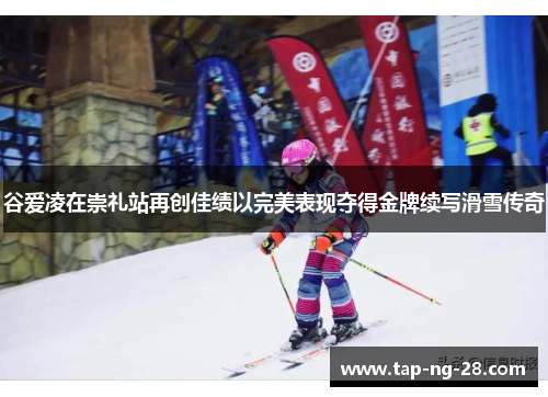 谷爱凌在崇礼站再创佳绩以完美表现夺得金牌续写滑雪传奇