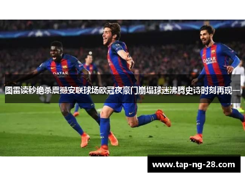 图雷读秒绝杀震撼安联球场欧冠夜豪门崩塌球迷沸腾史诗时刻再现一