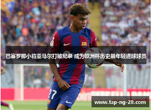 巴塞罗那小将亚马尔打破纪录 成为欧洲杯历史最年轻进球球员