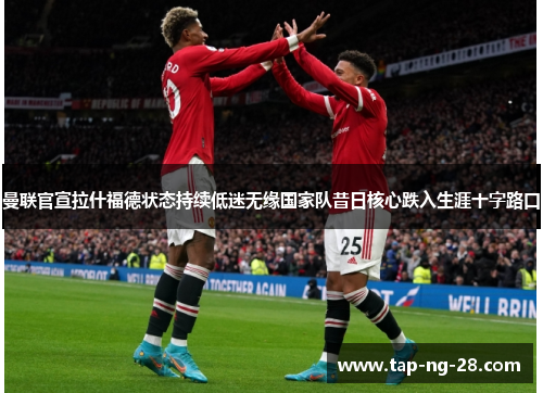 曼联官宣拉什福德状态持续低迷无缘国家队昔日核心跌入生涯十字路口