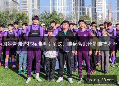 国足青训选材标准再引争议，唯身高论还是唯技术流